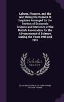 Labour, Finance, and the War; Being the Results of Inquiries Arranged by the Section of Economic Science and Statistics of the British Association for the Advancement of Science, During the Years 1915 and 1916