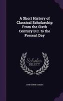 A Short History of Classical Scholarship From the Sixth Century B.C. To the Present Day