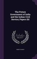 The Future Government of India and the Indian Civil Service; Papers Ed