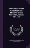 Lectures Delivered Before the Young Men's Christian Associatio, Volume 1864-1865