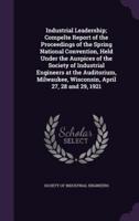 Industrial Leadership; Compelte Report of the Proceedings of the Spring National Convention, Held Under the Auspices of the Society of Industrial Engineers at the Auditorium, Milwaukee, Wisconsin, April 27, 28 and 29, 1921