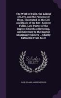 The Work of Faith, the Labour of Love, and the Patience of Hope, Illustrated; In the Life and Death of the Rev. Andrew Fuller, Late Pastor of the Baptist Church at Kettering, and Secretary to the Baptist Missionary Society ... Chiefly Extracted from His O