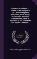 Remarks of Thomas L. James, at the Banquet of the Lincoln League of Rutherford, New Jersey, on Lincoln's Birthday, February 12Th, 1894, in Response to the Sentiment "The Day We Celebrate" ..
