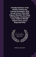 A Ready Reckoner of the World's Foreign and Colonial Exchanges, With the Aid of Less Than 2000 Figures Whereby 756 Tables of Exchange, Consisting of From 13,800 to 200,000 Figures Each, Can Be Dispensed With