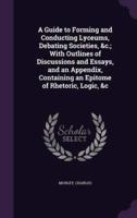 A Guide to Forming and Conducting Lyceums, Debating Societies, &C.; With Outlines of Discussions and Essays, and an Appendix, Containing an Epitome of Rhetoric, Logic, &C