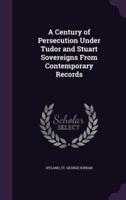 A Century of Persecution Under Tudor and Stuart Sovereigns From Contemporary Records