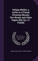 Religio Medici, a Letter to a Friend, Christian Morals, Urn-Burial, and Other Papers [Ed. By J.T. Fields]