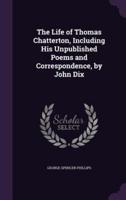 The Life of Thomas Chatterton, Including His Unpublished Poems and Correspondence, by John Dix