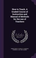 How to Teach. A Graded Course of Instruction and Manual of Methods for the Use of Teachers