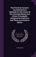 The Practical Assayer, Containing Easy Methods for the Assay of the Principal Metals and Alloys, Principally Designed for Explorers and Those Interested in Mines