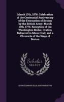 March 17Th, 1876. Celebration of the Centennial Anniversary of the Evacuation of Boston by the British Army, March 17Th, 1776. Reception of the Washington Medal. Oration Delivered in Music Hall, and a Chronicle of the Siege of Boston
