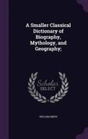 A Smaller Classical Dictionary of Biography, Mythology, and Geography;