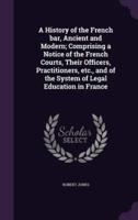 A History of the French Bar, Ancient and Modern; Comprising a Notice of the French Courts, Their Officers, Practitioners, Etc., and of the System of Legal Education in France