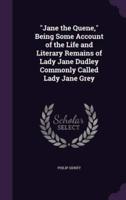 "Jane the Quene," Being Some Account of the Life and Literary Remains of Lady Jane Dudley Commonly Called Lady Jane Grey