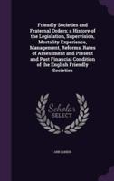 Friendly Societies and Fraternal Orders; a History of the Legislation, Supervision, Mortality Experience, Management, Reforms, Rates of Assessment and Present and Past Financial Condition of the English Friendly Societies