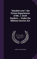 "Handed-Over"; the Prison Experiences of Mr. J. Scott Duckers ... Under the Military Service Act