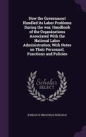 How the Government Handled Its Labor Problems During the War; Handbook of the Organizations Associated With the National Labor Administration; With Notes on Their Personnel, Functions and Policies