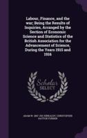 Labour, Finance, and the War; Being the Results of Inquiries, Arranged by the Section of Economic Science and Statistics of the British Association for the Advancement of Science, During the Years 1915 and 1916