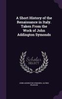 A Short History of the Renaissance in Italy. Taken From the Work of John Addington Symonds