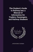 The Student's Guide to Railway Law; a Manual of Information for Traders, Passengers, and Railway Students