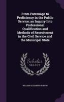 From Patronage to Proficiency in the Public Service; an Inquiry Into Professional Qualification and Methods of Recruitment in the Civil Service and the Municipal State