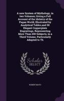 A New System of Mythology, in Two Volumes; Giving a Full Account of the Idolatry of the Pagan World, Illustrated by Analytical Tables, and 50 Elegant Copperplate Engravings, Representing More Than 200 Subjects, in a Third Volume, Particularly Adapted to Th