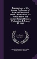 Transactions of 6th Annual Conference of State and Territorial Health Officers With U.S. Public Health and Marine-Hospital Service, Washington, D.C., Apr. 27, 1908