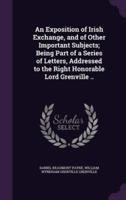 An Exposition of Irish Exchange, and of Other Important Subjects; Being Part of a Series of Letters, Addressed to the Right Honorable Lord Grenville ..