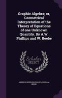 Graphic Algebra; or, Geometrical Interpretation of the Theory of Equations of One Unknown Quantity. By A.W. Phillips and W. Beebe