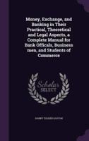 Money, Exchange, and Banking in Their Practical, Theoretical and Legal Aspects, a Complete Manual for Bank Officals, Business Men, and Students of Commerce
