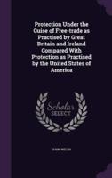 Protection Under the Guise of Free-Trade as Practised by Great Britain and Ireland Compared With Protection as Practised by the United States of America