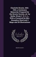 Charlotte Bronte, 1816-1916; a Centenary Memorial, Prepared by the Bronte Society, Ed. By Butler Wood, F. R. S. L., With a Foreword by Mrs. Humphry Ward and 3 Maps and 28 Illustrations