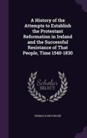 A History of the Attempts to Establish the Protestant Reformation in Ireland and the Successful Resistance of That People, Time 1540-1830