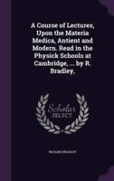 A Course of Lectures, Upon the Materia Medica, Antient and Modern. Read in the Physick Schools at Cambridge, ... By R. Bradley,