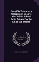 Subsidia Primaria, a Companion Book to the 'Public School Latin Primer', by the Ed. Of the 'Primer'