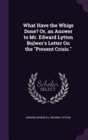 What Have the Whigs Done? Or, an Answer to Mr. Edward Lytton Bulwer's Letter On the "Present Crisis."