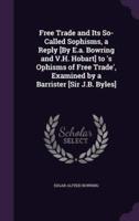 Free Trade and Its So-Called Sophisms, a Reply [By E.a. Bowring and V.H. Hobart] to 'S Ophisms of Free Trade', Examined by a Barrister [Sir J.B. Byles]
