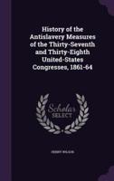 History of the Antislavery Measures of the Thirty-Seventh and Thirty-Eighth United-States Congresses, 1861-64