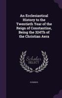An Ecclesiastical History to the Twentieth Year of the Reign of Constantine, Being the 324Th of the Christian Aera