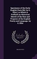 Specimens of the Early English Poets [Ed. By G. Ellis.]. To Which Is Prefixed an Historical Sketch of the Rise and Progress of the English Poetry and Language. By G. Ellis