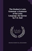 The Student's Latin Grammar. A Grammar of the Latin Language. The Syntax by T.D. Hall
