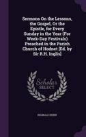 Sermons On the Lessons, the Gospel, Or the Epistle, for Every Sunday in the Year (For Week-Day Festivals) Preached in the Parish Church of Hodnet [Ed. By Sir R.H. Inglis]