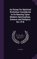 An Essay On Spiritual Evolution Considered in Its Bearing Upon Modern Spiritualism, Science and Religion, by J.P.B