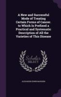 A New and Successful Mode of Treating Certain Forms of Cancer. To Which Is Prefixed a Practical and Systematic Description of All the Varieties of This Disease