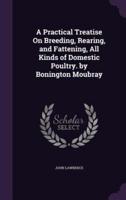 A Practical Treatise On Breeding, Rearing, and Fattening, All Kinds of Domestic Poultry. By Bonington Moubray