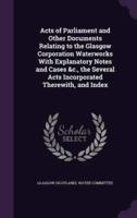 Acts of Parliament and Other Documents Relating to the Glasgow Corporation Waterworks With Explanatory Notes and Cases &C., the Several Acts Incorporated Therewith, and Index