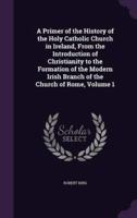 A Primer of the History of the Holy Catholic Church in Ireland, From the Introduction of Christianity to the Formation of the Modern Irish Branch of the Church of Rome, Volume 1