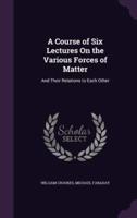 A Course of Six Lectures On the Various Forces of Matter