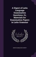 A Digest of Latin Language Examination Questions, Or, Materials for Examination Papers in Latin Grammar