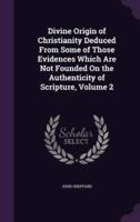 Divine Origin of Christianity Deduced From Some of Those Evidences Which Are Not Founded On the Authenticity of Scripture, Volume 2